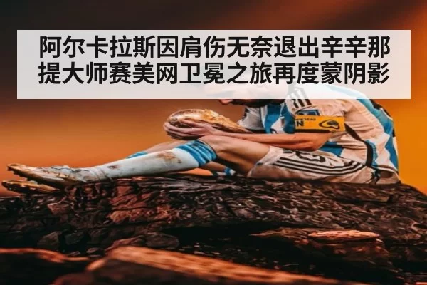 阿尔卡拉斯因肩伤无奈退出辛辛那提大师赛美网卫冕之旅再度蒙阴影