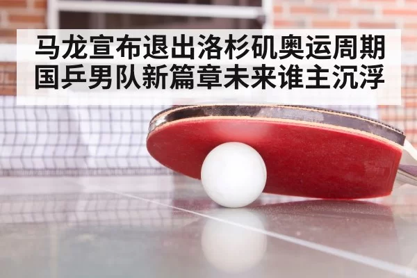 马龙宣布退出洛杉矶奥运周期 国乒男队新篇章未来谁主沉浮