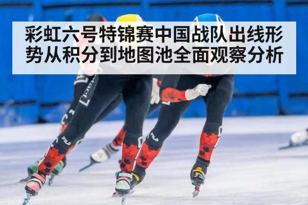 彩虹六号特锦赛中国战队出线形势从积分到地图池全面观察分析
